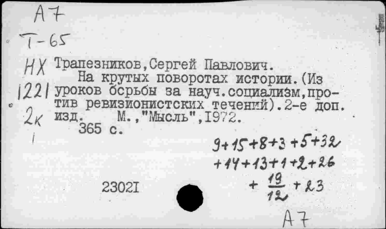 ﻿АЧ
■т-ьг
и у Трапезников,Сергей Павлович.
Л На крутых поворотах истории.(Из 1.22/ Уроков борьбы за науч.социализм,про-тив ревизионистских течений).2-е доп. изд. М.."Мысль",1972.
365 с.
1	З+К+В+Ъ+Г+Ж
23021 А + *ЛЗ
АЧ